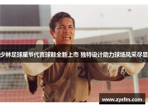 少林足球星爷代言球鞋全新上市 独特设计助力球场风采尽显