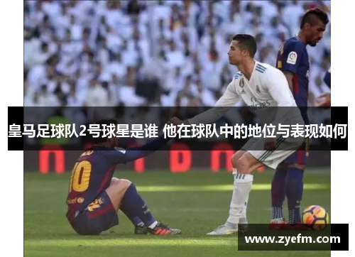 皇马足球队2号球星是谁 他在球队中的地位与表现如何